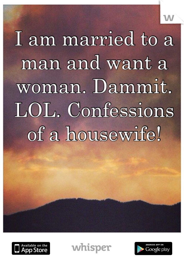I am married to a man and want a woman. Dammit. LOL. Confessions of a housewife!