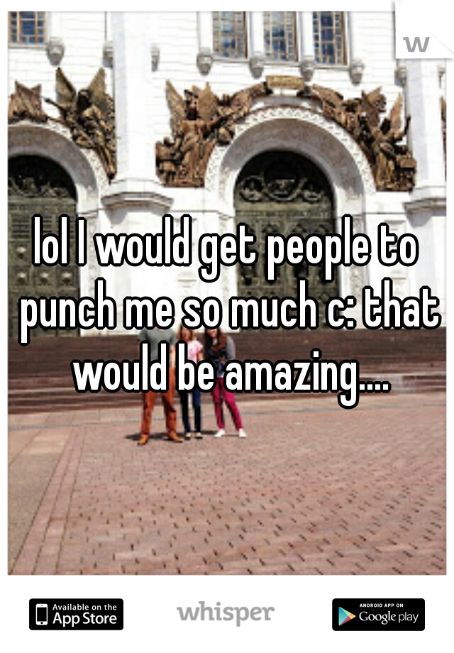 lol I would get people to punch me so much c: that would be amazing....