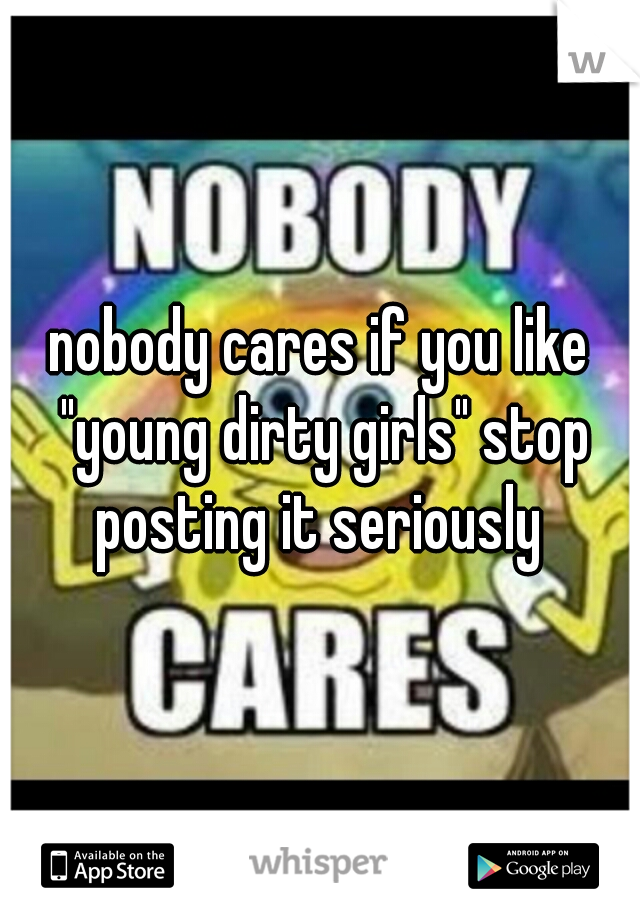 nobody cares if you like "young dirty girls" stop posting it seriously 