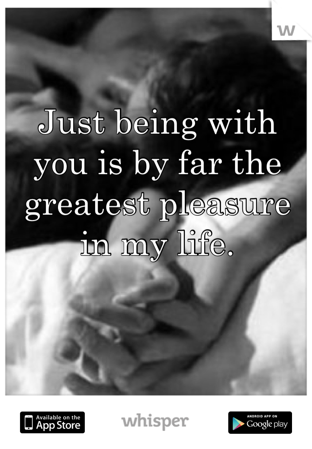 Just being with you is by far the greatest pleasure in my life.
