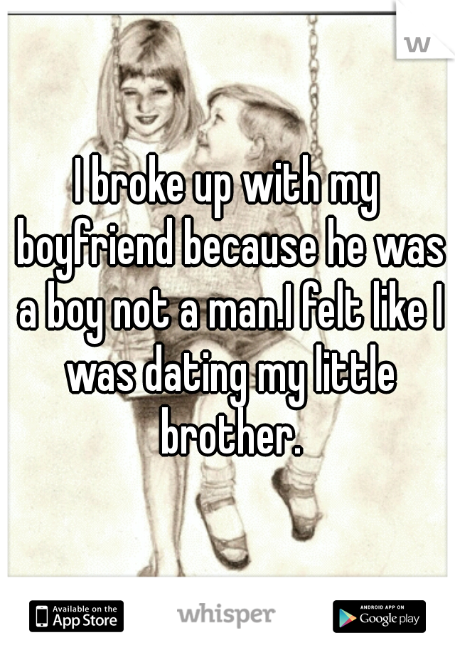 I broke up with my boyfriend because he was a boy not a man.I felt like I was dating my little brother.