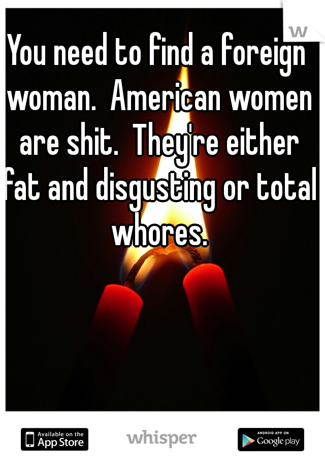 You need to find a foreign woman.  American women are shit.  They're either fat and disgusting or total whores.