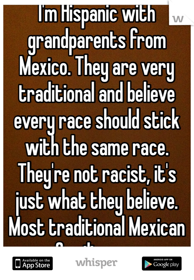 I'm Hispanic with grandparents from Mexico. They are very traditional and believe every race should stick with the same race. They're not racist, it's just what they believe. Most traditional Mexican families are 