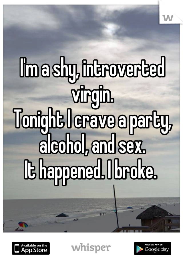 I'm a shy, introverted virgin. 
Tonight I crave a party, alcohol, and sex. 
It happened. I broke. 