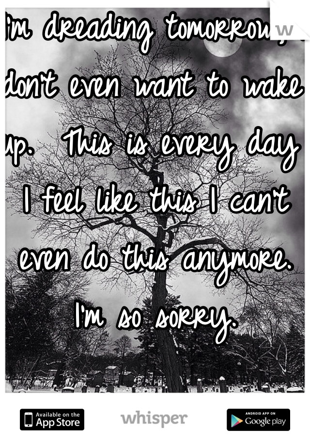 I'm dreading tomorrow, I don't even want to wake up.  This is every day I feel like this I can't even do this anymore. I'm so sorry.