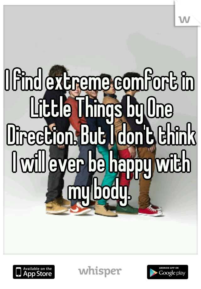 I find extreme comfort in Little Things by One Direction. But I don't think I will ever be happy with my body. 
