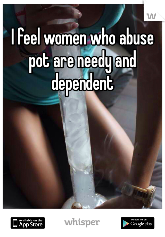 I feel women who abuse pot are needy and dependent