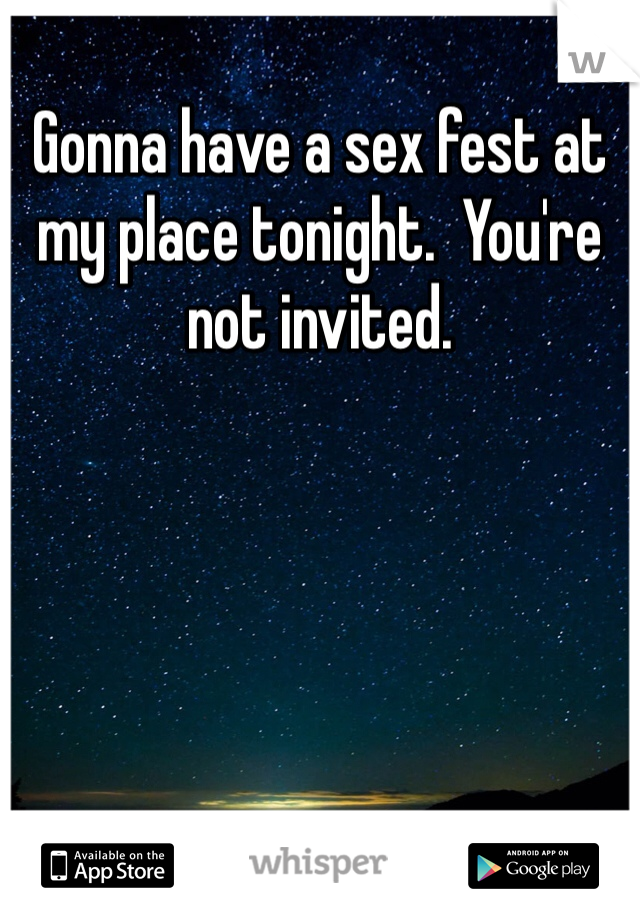 Gonna have a sex fest at my place tonight.  You're not invited. 