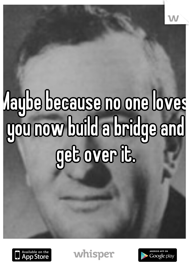Maybe because no one loves you now build a bridge and get over it.