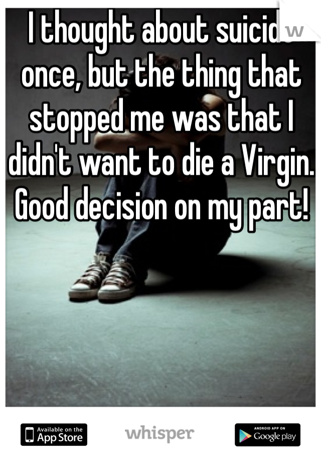 I thought about suicide once, but the thing that stopped me was that I didn't want to die a Virgin. Good decision on my part!