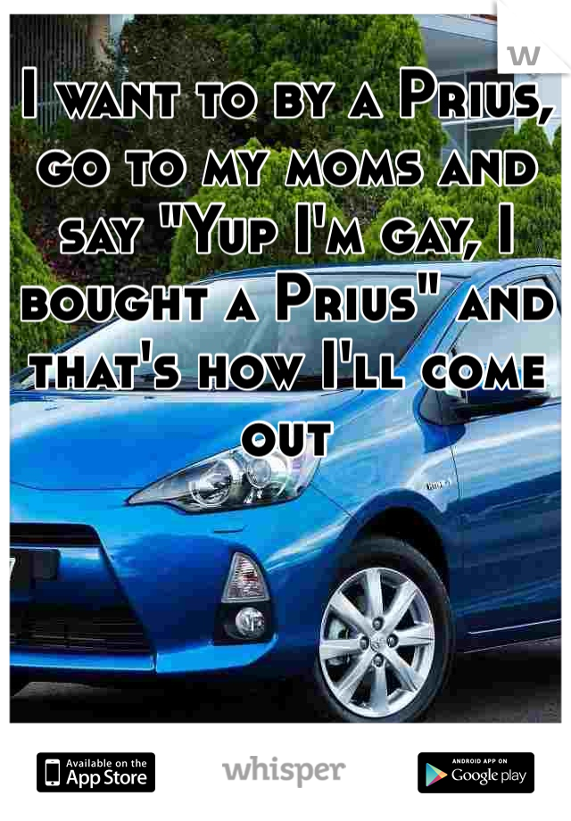 I want to by a Prius, go to my moms and say "Yup I'm gay, I bought a Prius" and that's how I'll come out 