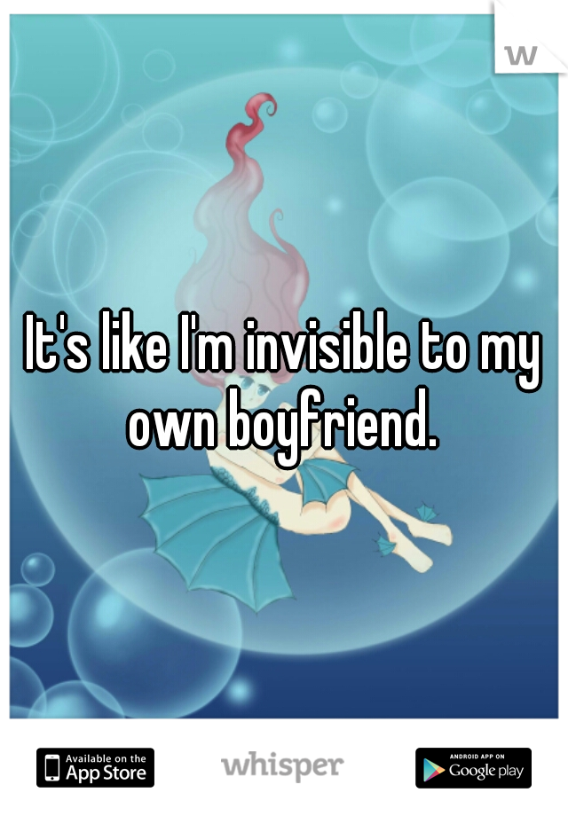 It's like I'm invisible to my own boyfriend. 
