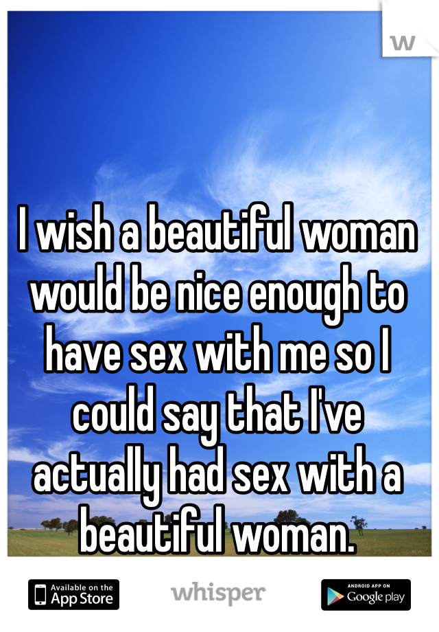 I wish a beautiful woman would be nice enough to have sex with me so I could say that I've actually had sex with a beautiful woman. 