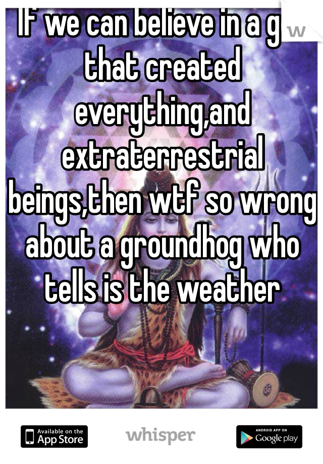 If we can believe in a god that created everything,and extraterrestrial beings,then wtf so wrong about a groundhog who tells is the weather