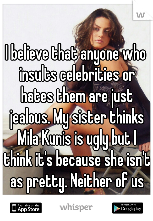 I believe that anyone who insults celebrities or hates them are just jealous. My sister thinks Mila Kunis is ugly but I think it's because she isn't as pretty. Neither of us are.