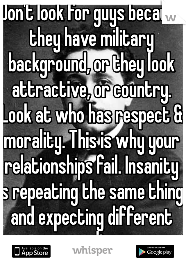 Don't look for guys because they have military background, or they look attractive, or country. Look at who has respect & morality. This is why your relationships fail. Insanity is repeating the same thing and expecting different results.