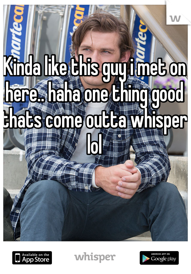 Kinda like this guy i met on here.. haha one thing good thats come outta whisper lol