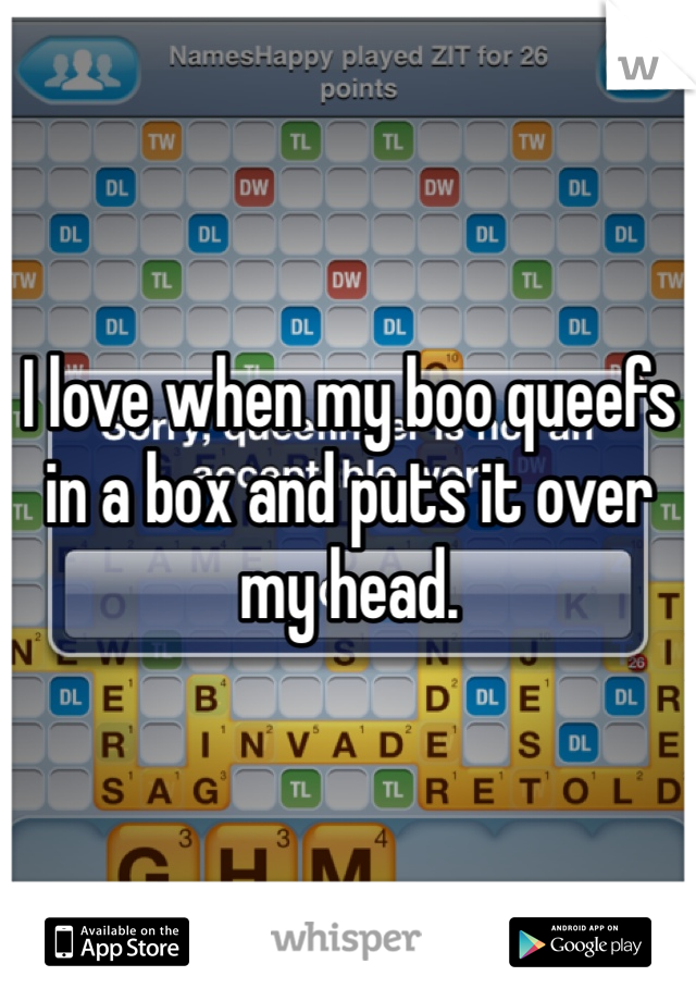 I love when my boo queefs in a box and puts it over my head. 