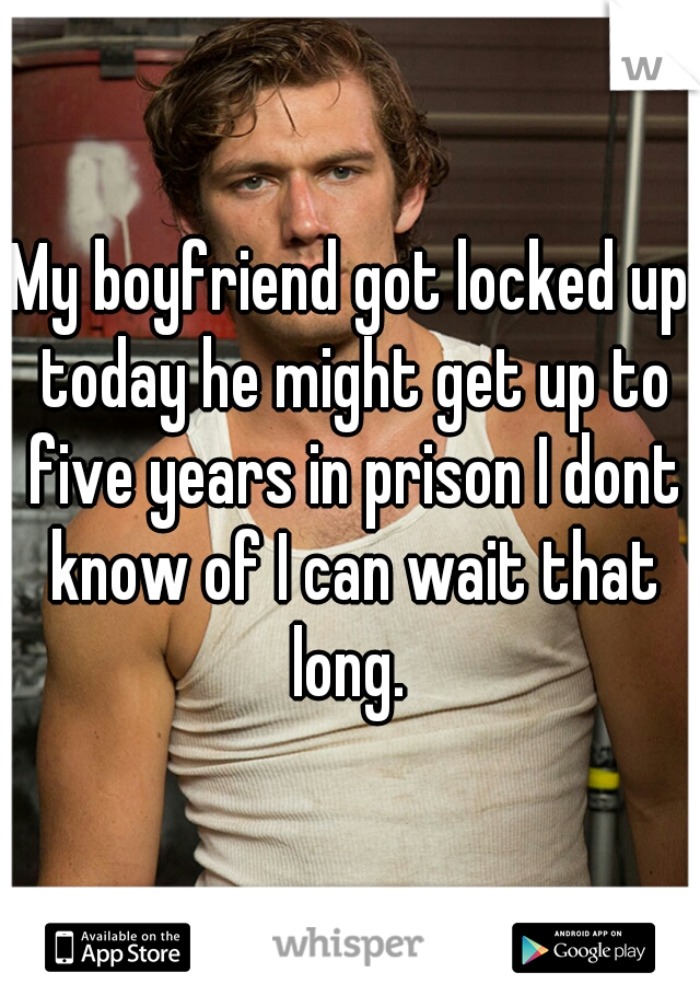My boyfriend got locked up today he might get up to five years in prison I dont know of I can wait that long. 