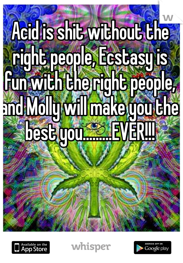 Acid is shit without the right people, Ecstasy is fun with the right people, and Molly will make you the best you………EVER!!!
