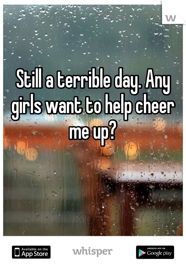Still a terrible day. Any girls want to help cheer me up?