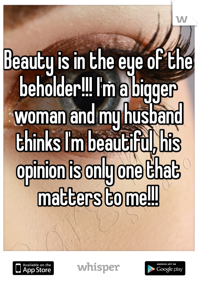Beauty is in the eye of the beholder!!! I'm a bigger woman and my husband thinks I'm beautiful, his opinion is only one that matters to me!!!