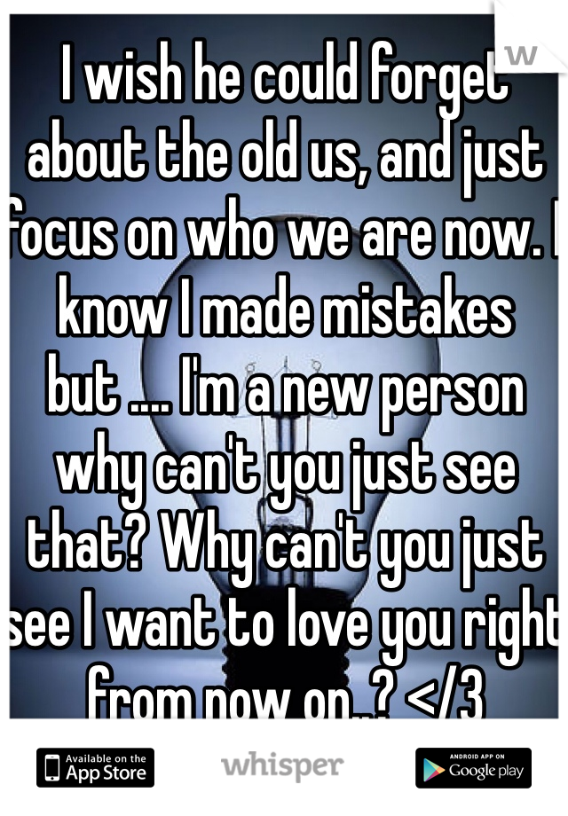I wish he could forget about the old us, and just focus on who we are now. I know I made mistakes but .... I'm a new person why can't you just see that? Why can't you just see I want to love you right from now on..? </3 