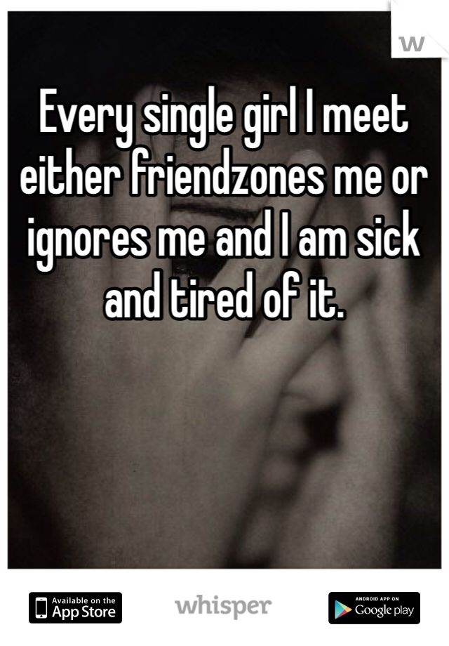 Every single girl I meet either friendzones me or ignores me and I am sick and tired of it.