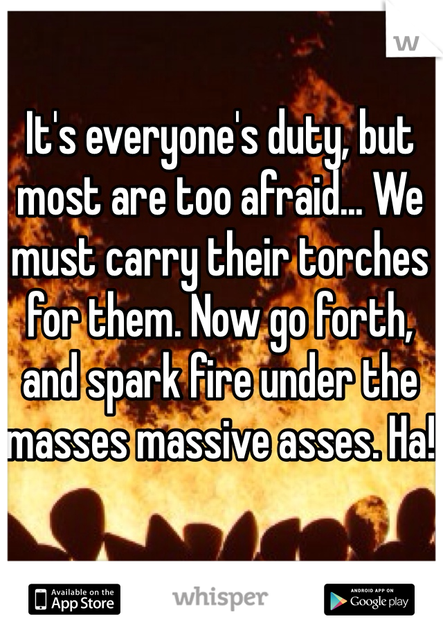 It's everyone's duty, but most are too afraid... We must carry their torches for them. Now go forth, and spark fire under the masses massive asses. Ha!