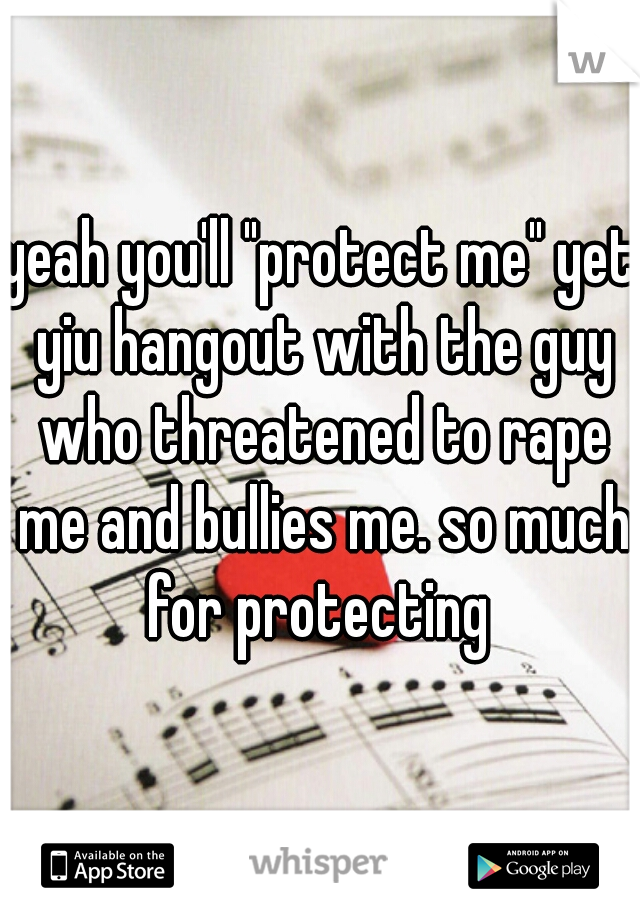 yeah you'll "protect me" yet yiu hangout with the guy who threatened to rape me and bullies me. so much for protecting 