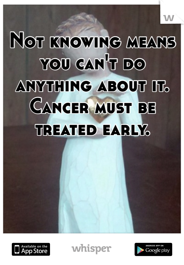 Not knowing means you can't do anything about it. Cancer must be treated early.