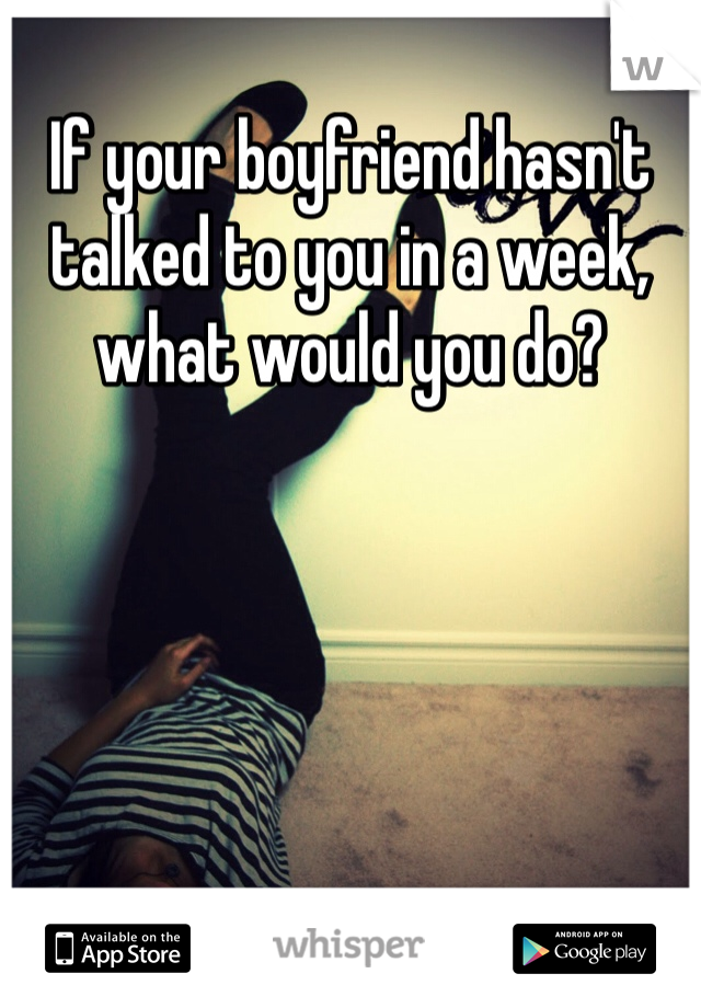 If your boyfriend hasn't talked to you in a week, what would you do?