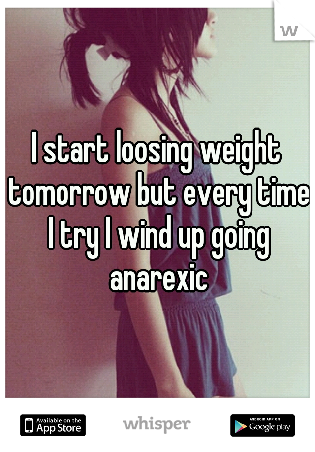 I start loosing weight tomorrow but every time I try I wind up going anarexic