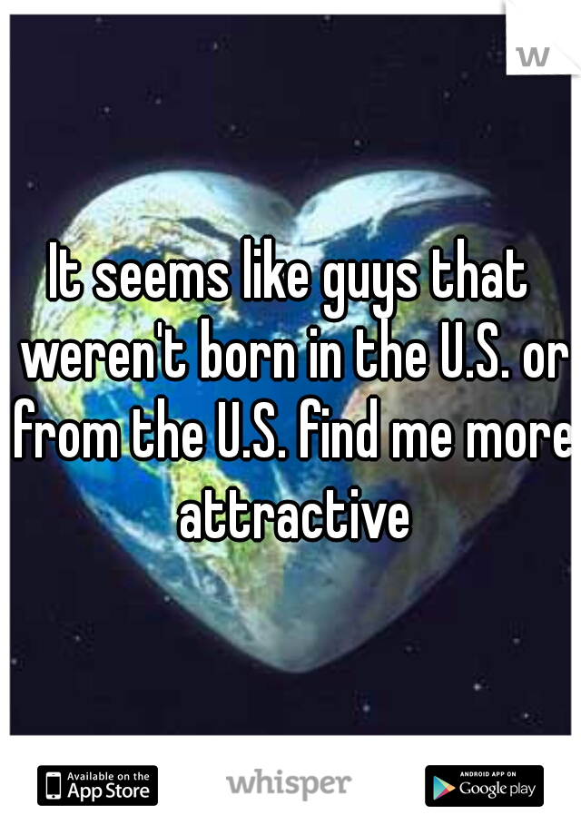 It seems like guys that weren't born in the U.S. or from the U.S. find me more attractive