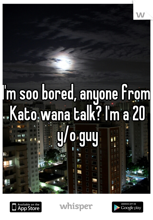 I'm soo bored, anyone from Kato wana talk? I'm a 20 y/o guy
