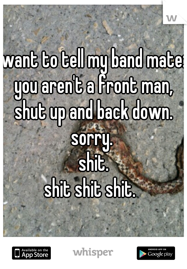 want to tell my band mate:
you aren't a front man,
shut up and back down.
sorry. 
shit.
shit shit shit.  
