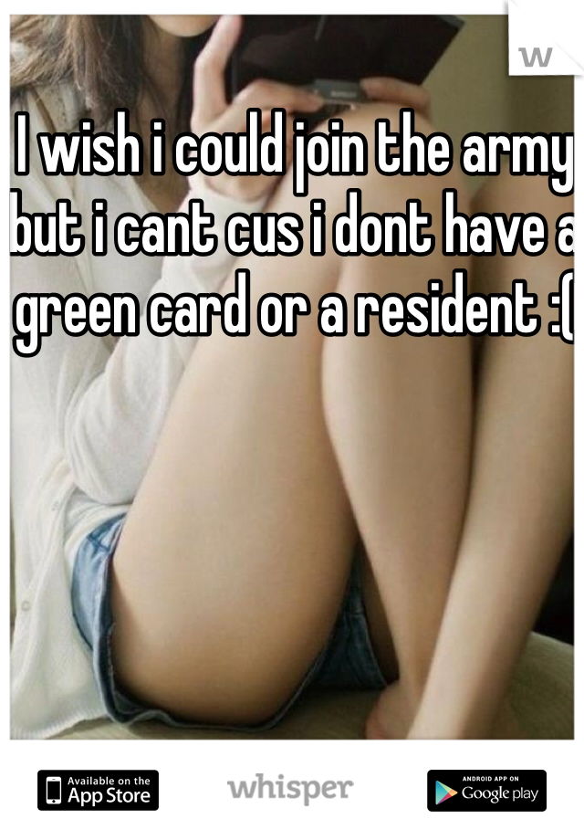 I wish i could join the army but i cant cus i dont have a green card or a resident :( 