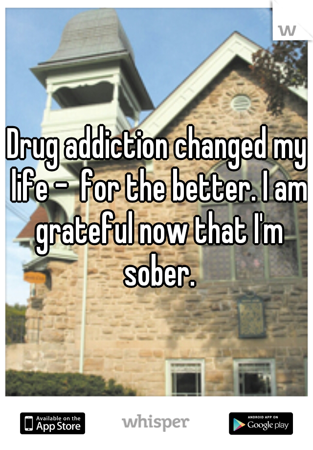Drug addiction changed my life -  for the better. I am grateful now that I'm sober.