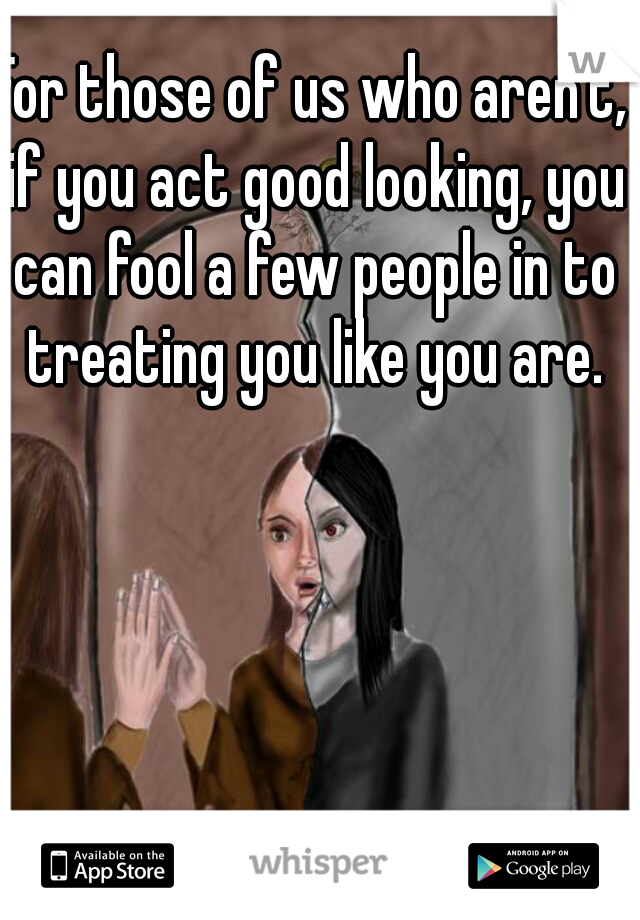 For those of us who aren't, if you act good looking, you can fool a few people in to treating you like you are.