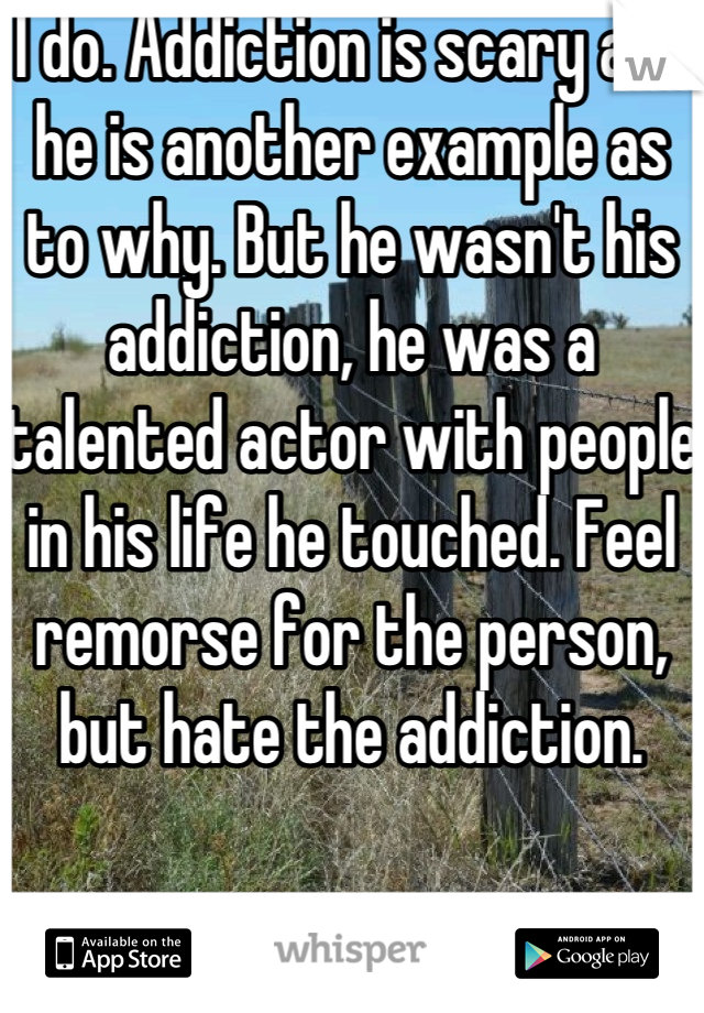 I do. Addiction is scary and he is another example as to why. But he wasn't his addiction, he was a talented actor with people in his life he touched. Feel remorse for the person, but hate the addiction. 