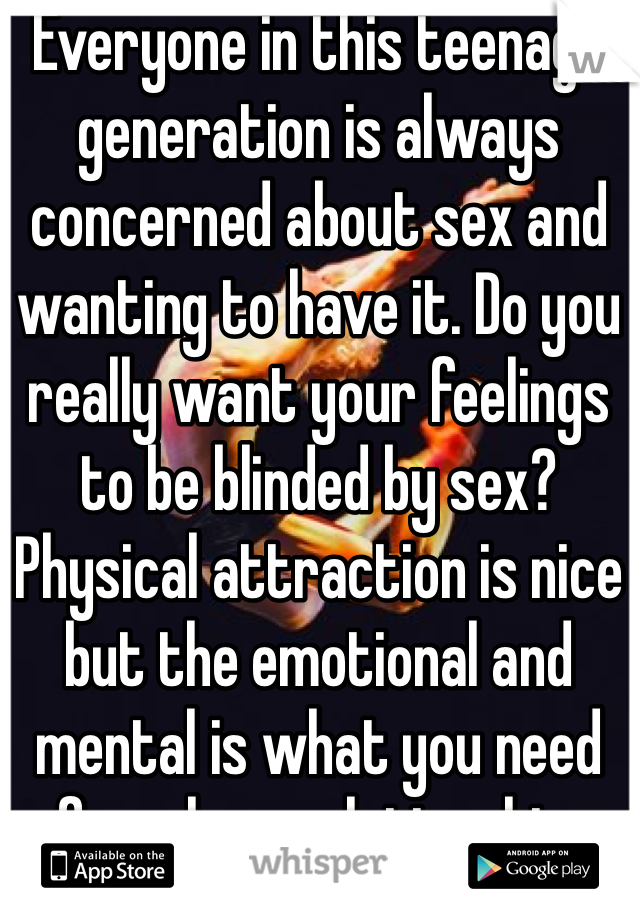 Everyone in this teenage generation is always concerned about sex and wanting to have it. Do you really want your feelings to be blinded by sex? Physical attraction is nice but the emotional and mental is what you need for a long relationship.