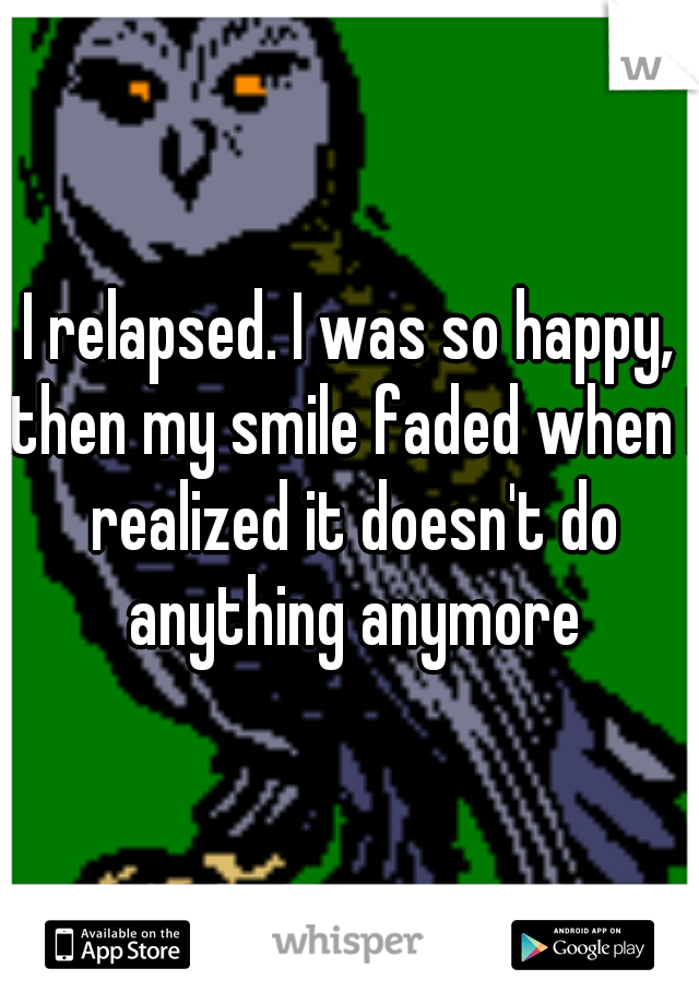 I relapsed. I was so happy, then my smile faded when I realized it doesn't do anything anymore