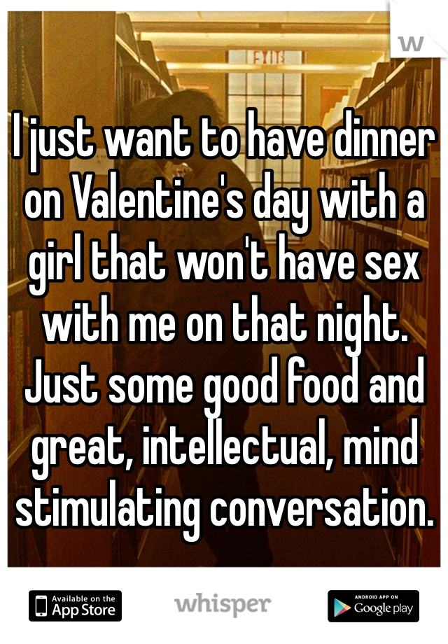I just want to have dinner on Valentine's day with a girl that won't have sex with me on that night. Just some good food and great, intellectual, mind stimulating conversation. 