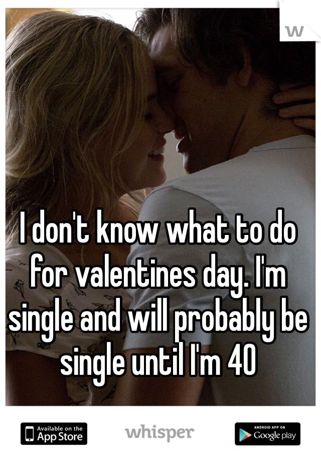 I don't know what to do for valentines day. I'm single and will probably be single until I'm 40 