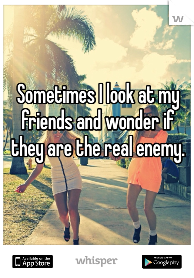 Sometimes I look at my friends and wonder if they are the real enemy. 