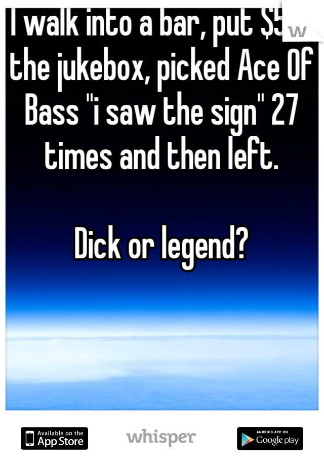 I walk into a bar, put $5 in the jukebox, picked Ace Of Bass "i saw the sign" 27 times and then left.

Dick or legend?