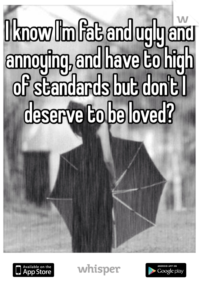 I know I'm fat and ugly and annoying, and have to high of standards but don't I deserve to be loved?