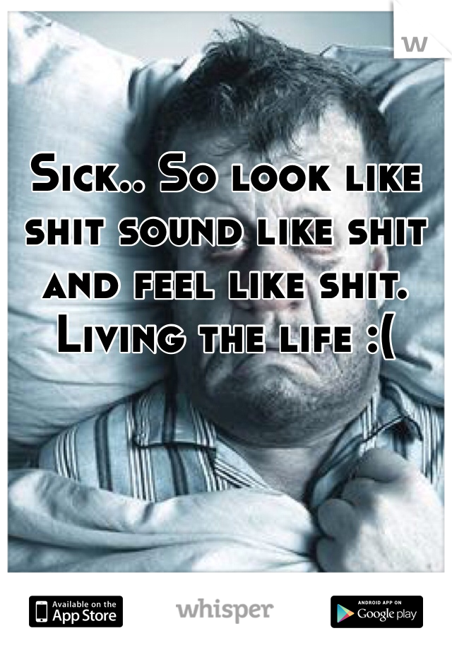 Sick.. So look like shit sound like shit and feel like shit. Living the life :(