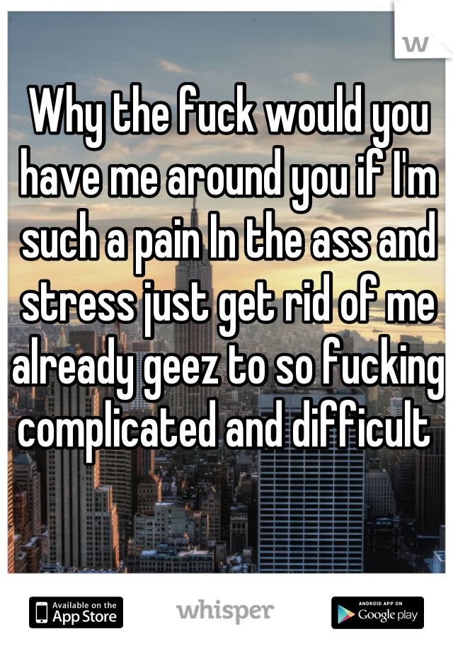 Why the fuck would you have me around you if I'm such a pain In the ass and stress just get rid of me already geez to so fucking complicated and difficult 