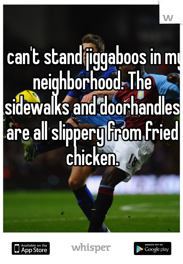 I can't stand jiggaboos in my neighborhood. The sidewalks and doorhandles are all slippery from fried chicken. 